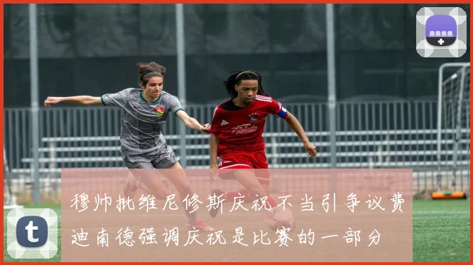 穆帅批维尼修斯庆祝不当引争议费迪南德强调庆祝是比赛的一部分