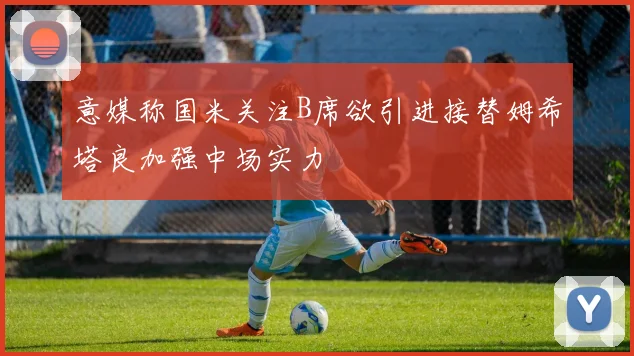 意媒称国米关注B席欲引进接替姆希塔良加强中场实力