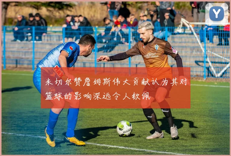 米切尔赞詹姆斯伟大贡献认为其对篮球的影响深远令人钦佩