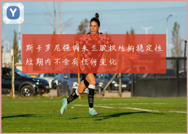 斯卡罗尼强调米兰股权结构稳定性短期内不会有任何变化