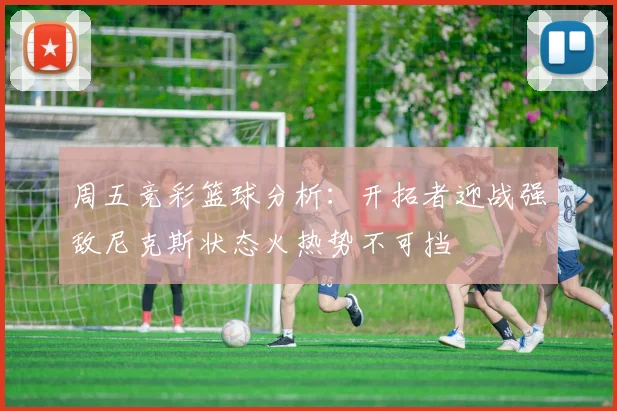 周五竞彩篮球分析：开拓者迎战强敌尼克斯状态火热势不可挡