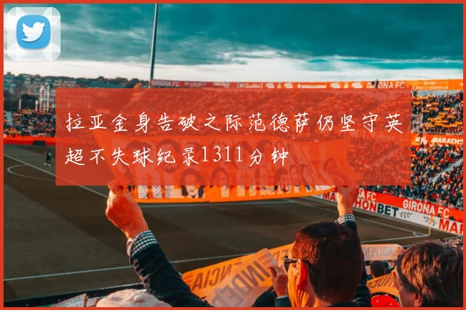 拉亚金身告破之际范德萨仍坚守英超不失球纪录1311分钟
