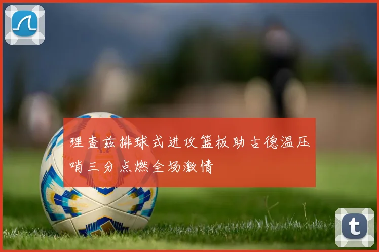 理查兹排球式进攻篮板助古德温压哨三分点燃全场激情