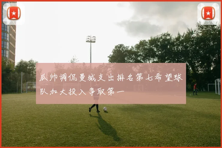 瓜帅调侃曼城支出排名第七希望球队加大投入争取第一