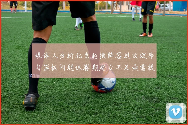 媒体人分析北京轮换阵容进攻效率与篮板问题休赛期磨合不足亟需提升