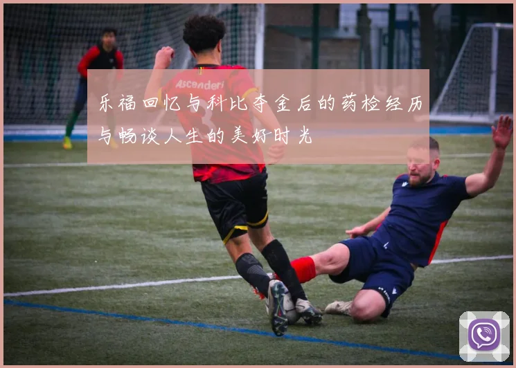 乐福回忆与科比夺金后的药检经历与畅谈人生的美好时光