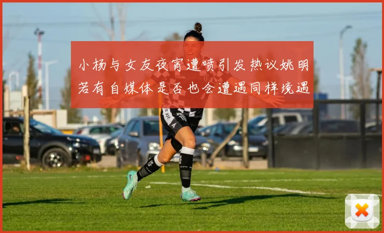 小杨与女友夜宵遭喷引发热议姚明若有自媒体是否也会遭遇同样境遇