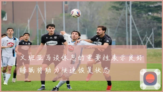 文班亚马谈休息的重要性表示良好睡眠将助力快速恢复状态
