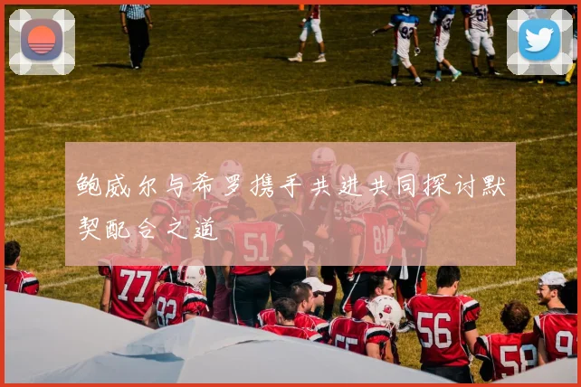 鲍威尔与希罗携手共进共同探讨默契配合之道